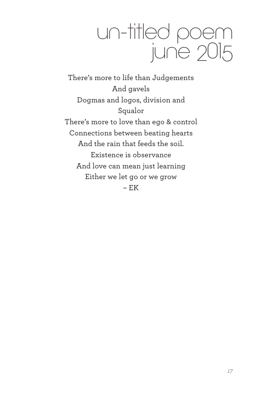 un-fifled poem june 2015 There’s more to life than Judgements And gavels Dogmas and logos, division and Squalor There’s more to love than ego & control Connections between beating hearts And the rain that feeds the soil. Existence is observance And love can mean just learning Either we let go or we grow -EK